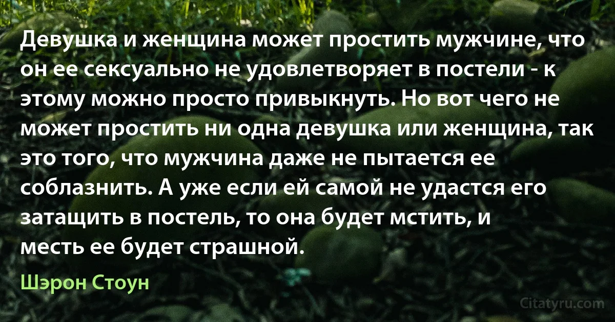 Девушка и женщина может простить мужчине, что он ее сексуально не удовлетворяет в постели - к этому можно просто привыкнуть. Но вот чего не может простить ни одна девушка или женщина, так это того, что мужчина даже не пытается ее соблазнить. А уже если ей самой не удастся его затащить в постель, то она будет мстить, и месть ее будет страшной. (Шэрон Стоун)