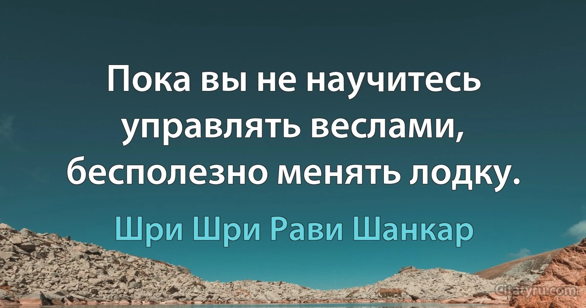 Пока вы не научитесь управлять веслами, бесполезно менять лодку. (Шри Шри Рави Шанкар)