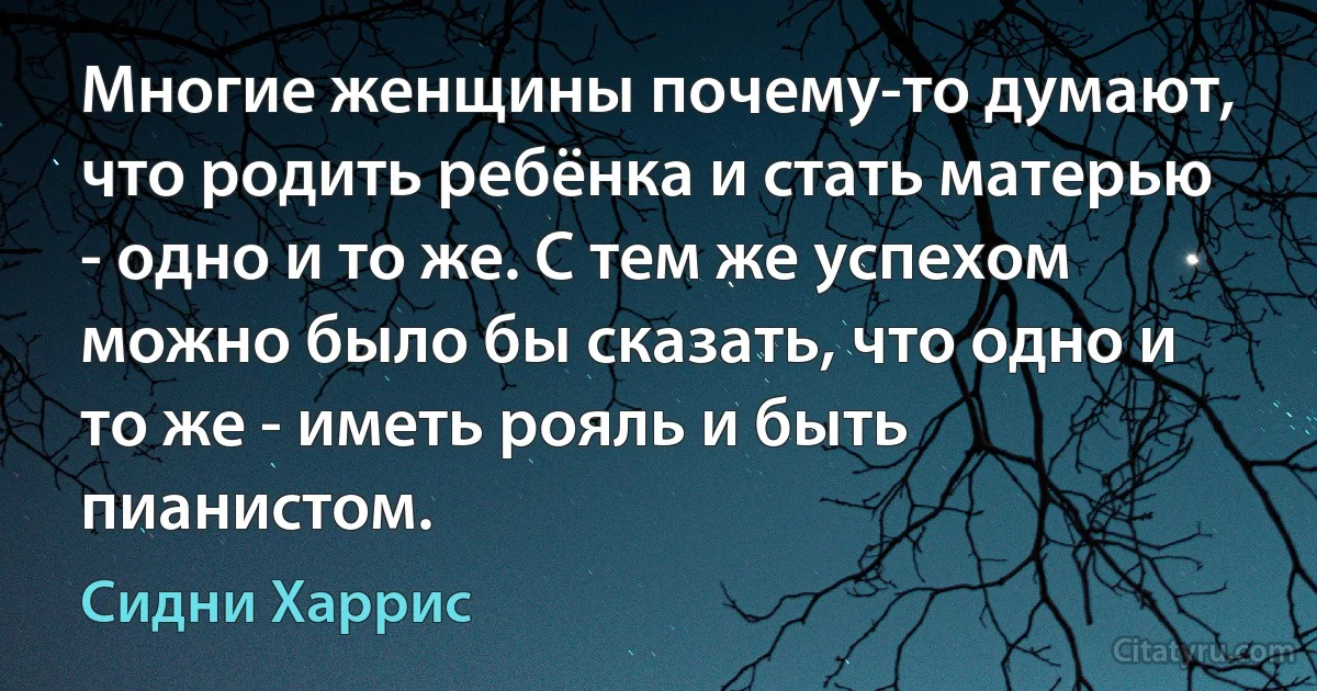 Многие женщины почему-то думают, что родить ребёнка и стать матерью - одно и то же. С тем же успехом можно было бы сказать, что одно и то же - иметь рояль и быть пианистом. (Сидни Харрис)