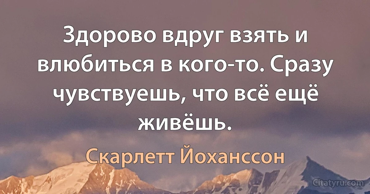 Здорово вдруг взять и влюбиться в кого-то. Сразу чувствуешь, что всё ещё живёшь. (Скарлетт Йоханссон)