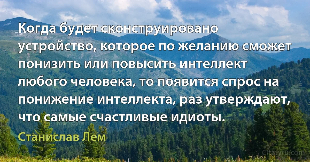 Когда будет сконструировано устройство, которое по желанию сможет понизить или повысить интеллект любого человека, то появится спрос на понижение интеллекта, раз утверждают, что самые счастливые идиоты. (Станислав Лем)