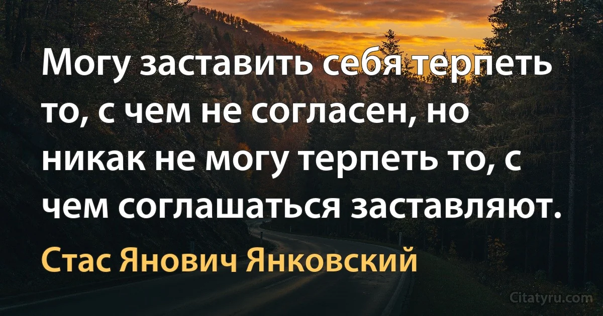 Могу заставить себя терпеть то, с чем не согласен, но никак не могу терпеть то, с чем соглашаться заставляют. (Стас Янович Янковский)