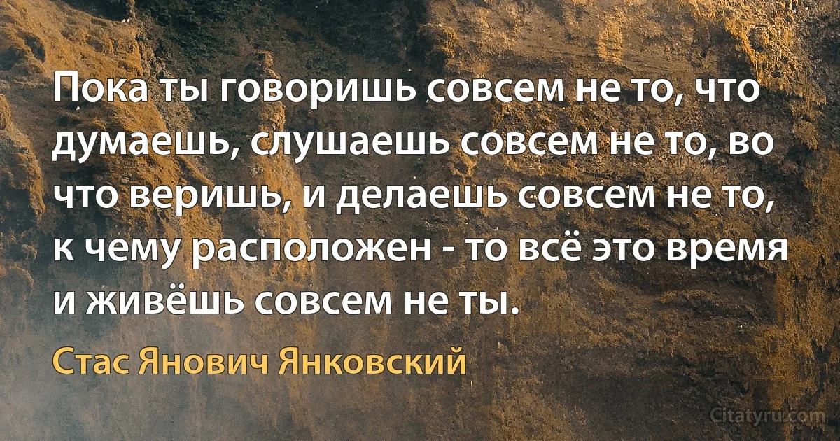 Пока ты говоришь совсем не то, что думаешь, слушаешь совсем не то, во что веришь, и делаешь совсем не то, к чему расположен - то всё это время и живёшь совсем не ты. (Стас Янович Янковский)