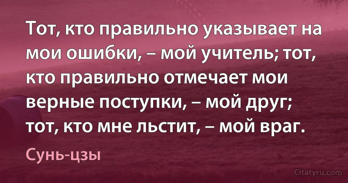 Тот, кто правильно указывает на мои ошибки, – мой учитель; тот, кто правильно отмечает мои верные поступки, – мой друг; тот, кто мне льстит, – мой враг. (Сунь-цзы)