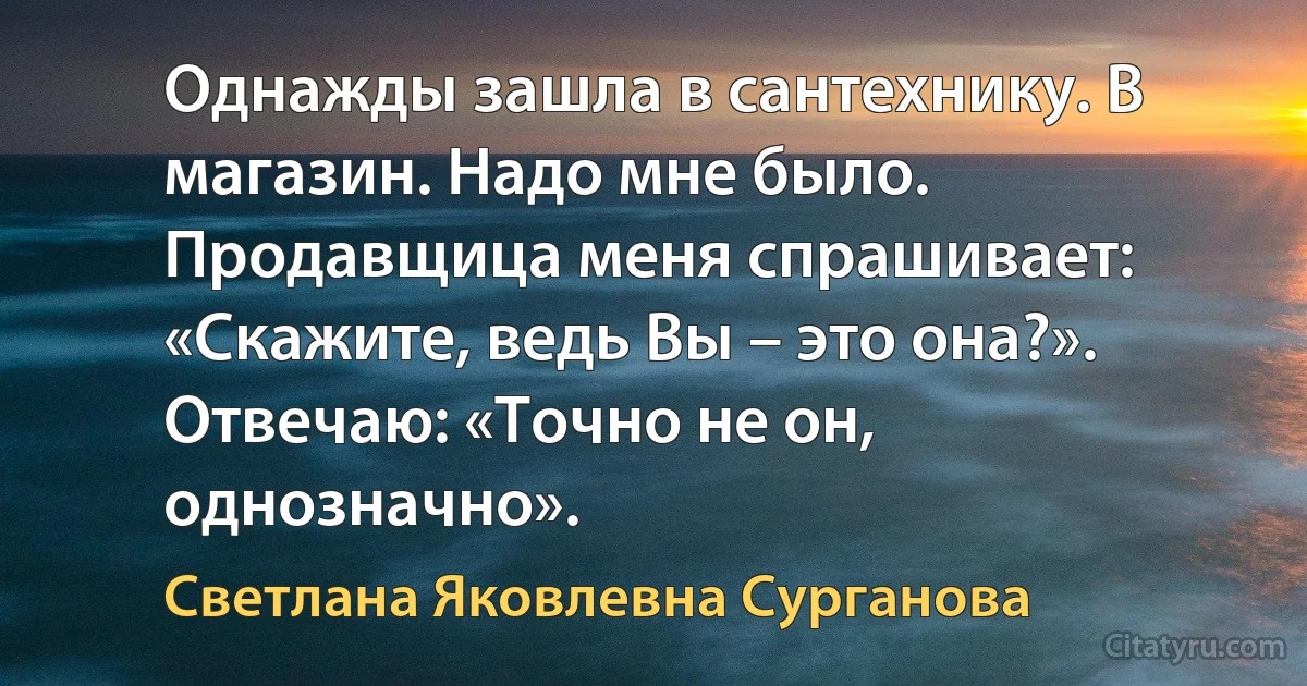 Однажды зашла в сантехнику. В магазин. Надо мне было. Продавщица меня спрашивает: «Скажите, ведь Вы – это она?». Отвечаю: «Точно не он, однозначно». (Светлана Яковлевна Сурганова)