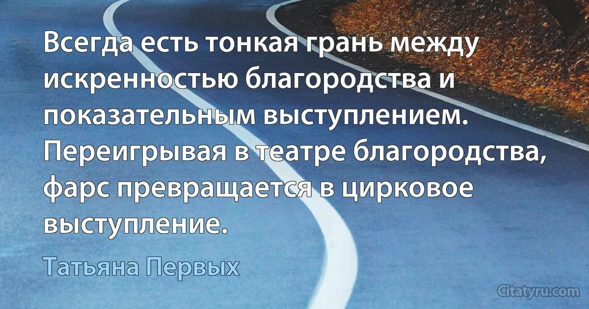 Всегда есть тонкая грань между искренностью благородства и показательным выступлением. Переигрывая в театре благородства, фарс превращается в цирковое выступление. (Татьяна Первых)