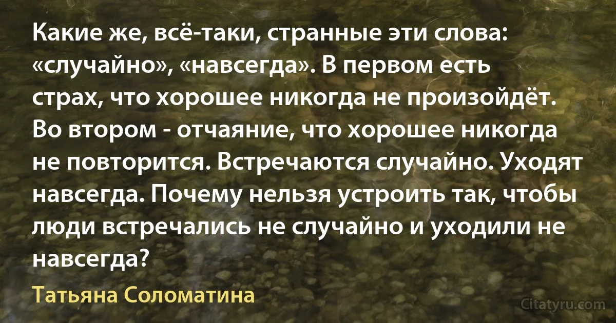 Какие же, всё-таки, странные эти слова: «случайно», «навсегда». В первом есть страх, что хорошее никогда не произойдёт. Во втором - отчаяние, что хорошее никогда не повторится. Встречаются случайно. Уходят навсегда. Почему нельзя устроить так, чтобы люди встречались не случайно и уходили не навсегда? (Татьяна Соломатина)