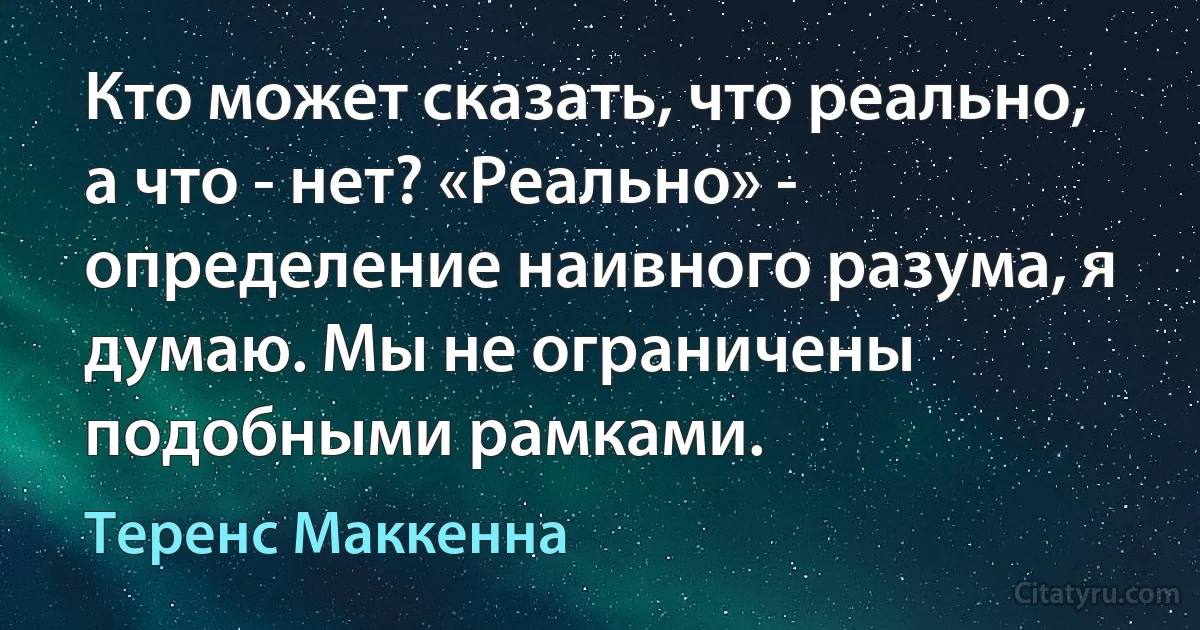 Кто может сказать, что реально, а что - нет? «Реально» - определение наивного разума, я думаю. Мы не ограничены подобными рамками. (Теренс Маккенна)