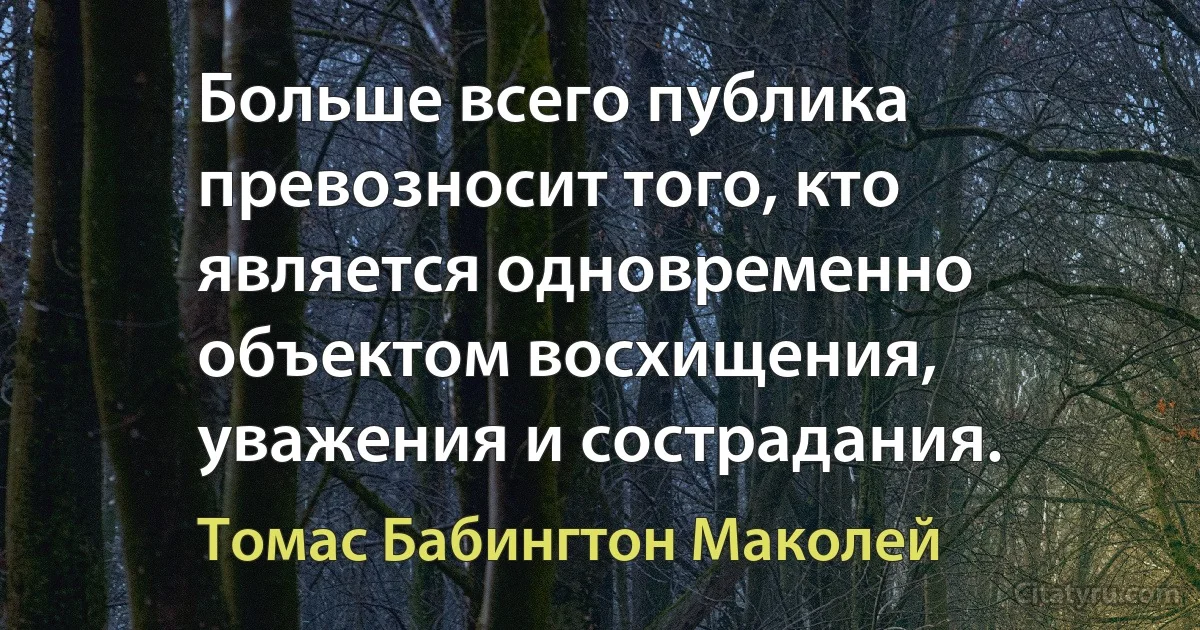 Больше всего публика превозносит того, кто является одновременно объектом восхищения, уважения и сострадания. (Томас Бабингтон Маколей)