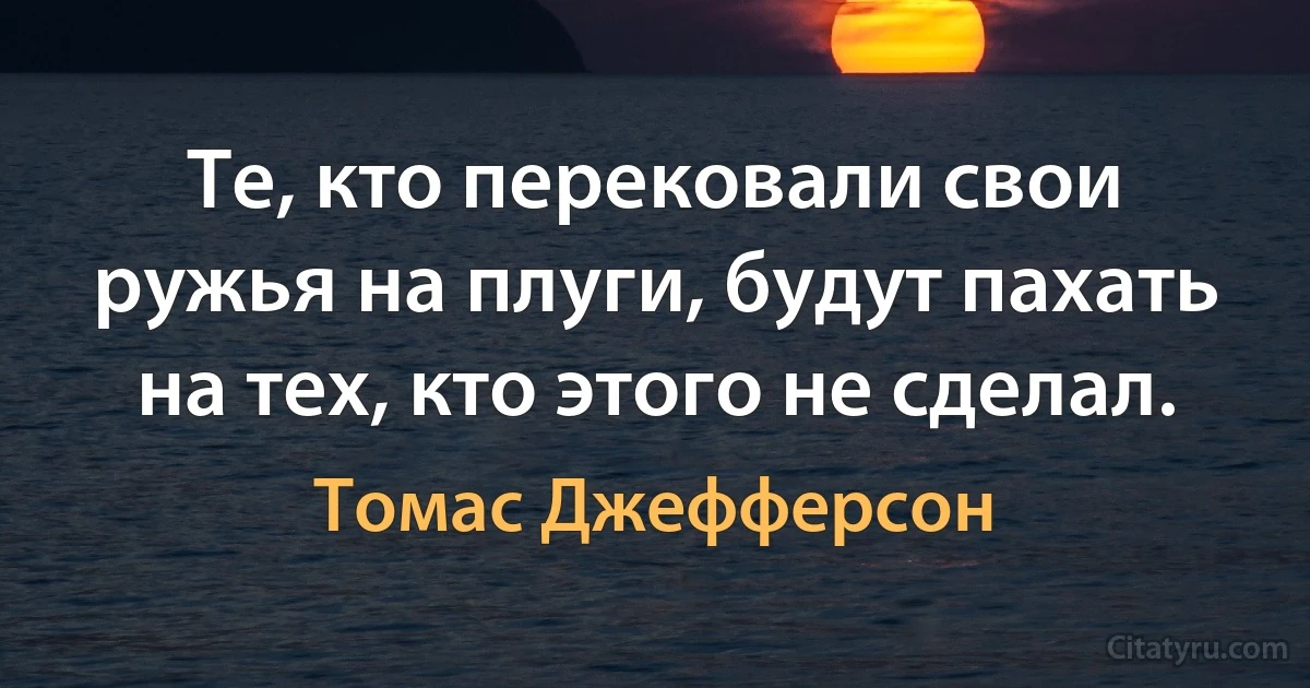 Те, кто перековали свои ружья на плуги, будут пахать на тех, кто этого не сделал. (Томас Джефферсон)