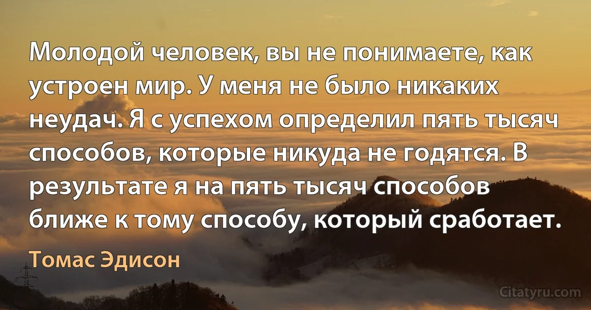 Молодой человек, вы не понимаете, как устроен мир. У меня не было никаких неудач. Я с успехом определил пять тысяч способов, которые никуда не годятся. В результате я на пять тысяч способов ближе к тому способу, который сработает. (Томас Эдисон)