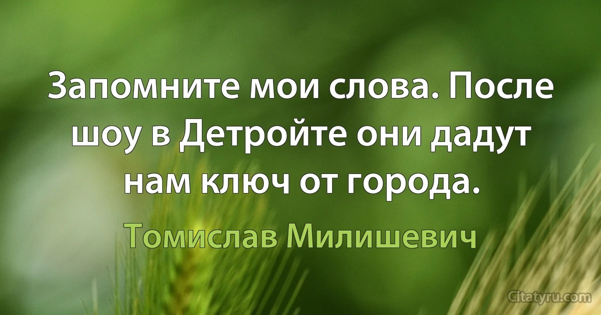 Запомните мои слова. После шоу в Детройте они дадут нам ключ от города. (Томислав Милишевич)