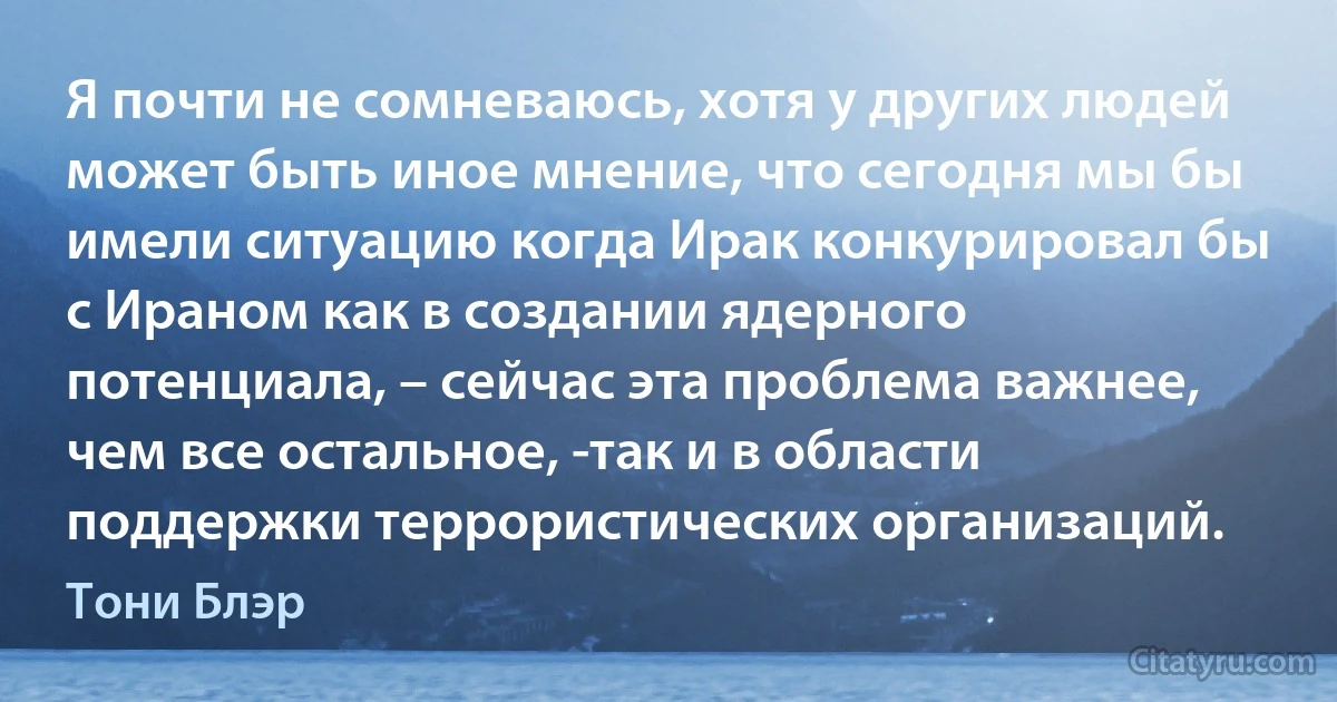 Я почти не сомневаюсь, хотя у других людей может быть иное мнение, что сегодня мы бы имели ситуацию когда Ирак конкурировал бы с Ираном как в создании ядерного потенциала, – сейчас эта проблема важнее, чем все остальное, -так и в области поддержки террористических организаций. (Тони Блэр)