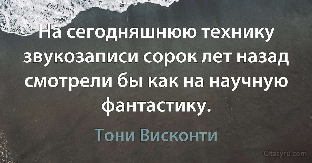 На сегодняшнюю технику звукозаписи сорок лет назад смотрели бы как на научную фантастику. (Тони Висконти)