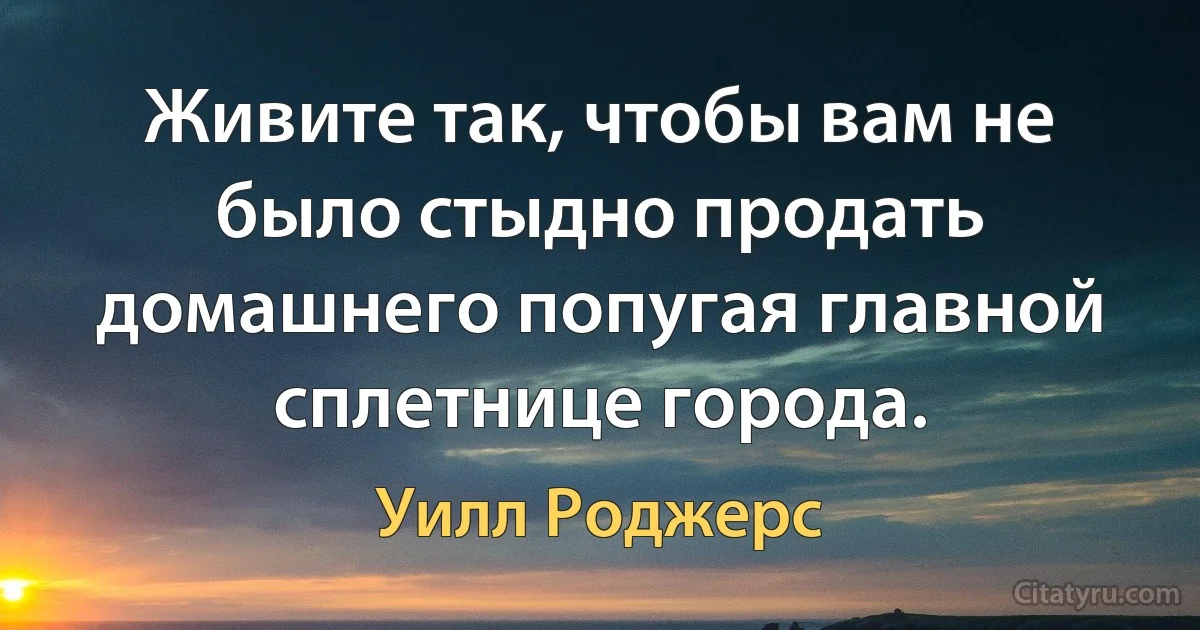 Живите так, чтобы вам не было стыдно продать домашнего попугая главной сплетнице города. (Уилл Роджерс)