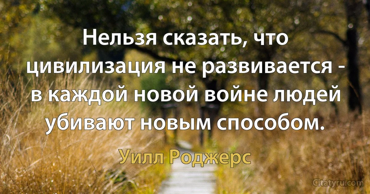 Нельзя сказать, что цивилизация не развивается - в каждой новой войне людей убивают новым способом. (Уилл Роджерс)