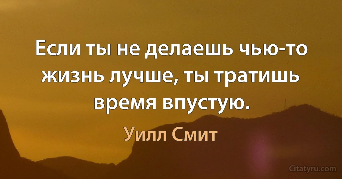 Если ты не делаешь чью-то жизнь лучше, ты тратишь время впустую. (Уилл Смит)