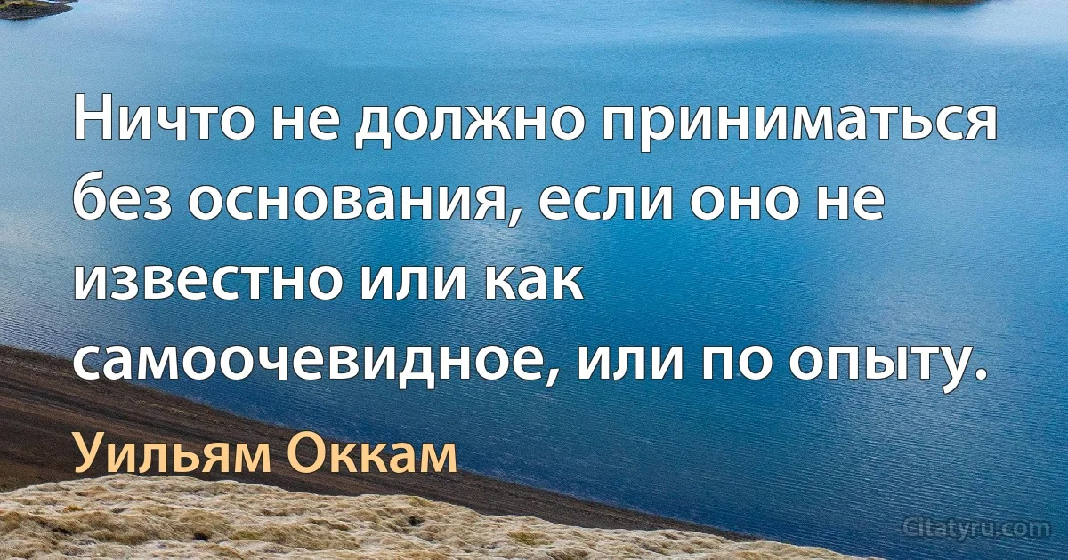 Ничто не должно приниматься без основания, если оно не известно или как самоочевидное, или по опыту. (Уильям Оккам)