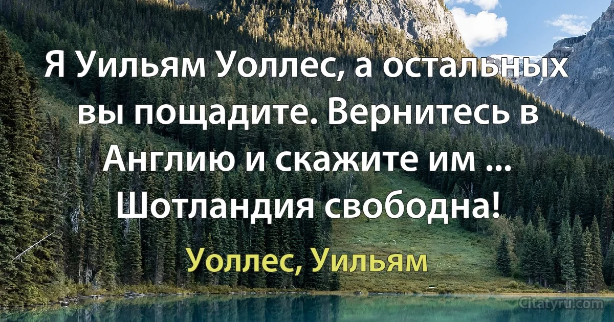 Я Уильям Уоллес, а остальных вы пощадите. Вернитесь в Англию и скажите им ... Шотландия свободна! (Уоллес, Уильям)