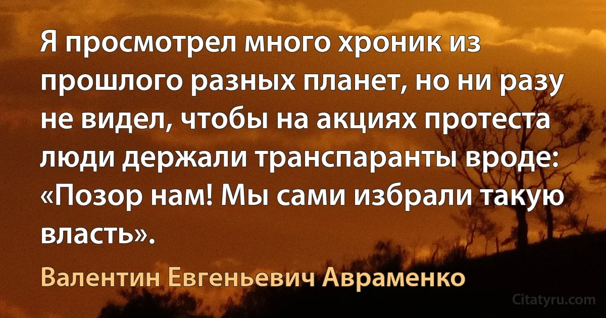 Я просмотрел много хроник из прошлого разных планет, но ни разу не видел, чтобы на акциях протеста люди держали транспаранты вроде: «Позор нам! Мы сами избрали такую власть». (Валентин Евгеньевич Авраменко)