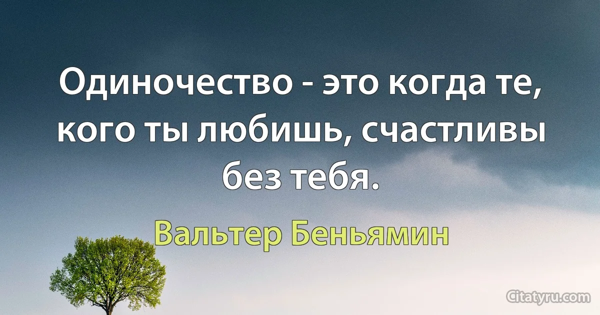 Одиночество - это когда те, кого ты любишь, счастливы без тебя. (Вальтер Беньямин)