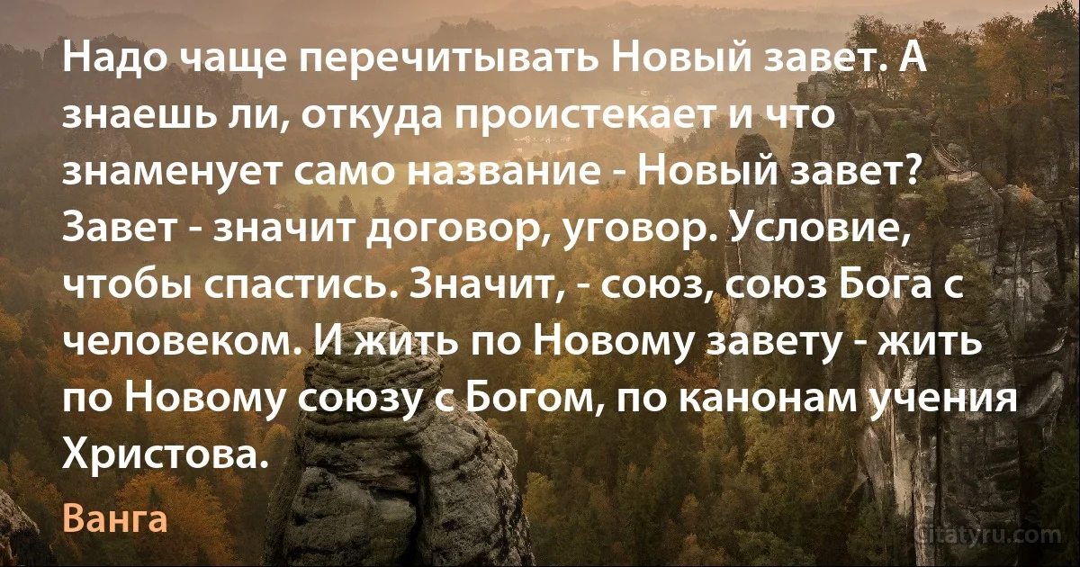 Надо чаще перечитывать Новый завет. А знаешь ли, откуда проистекает и что знаменует само название - Новый завет? Завет - значит договор, уговор. Условие, чтобы спастись. Значит, - союз, союз Бога с человеком. И жить по Новому завету - жить по Новому союзу с Богом, по канонам учения Христова. (Ванга)