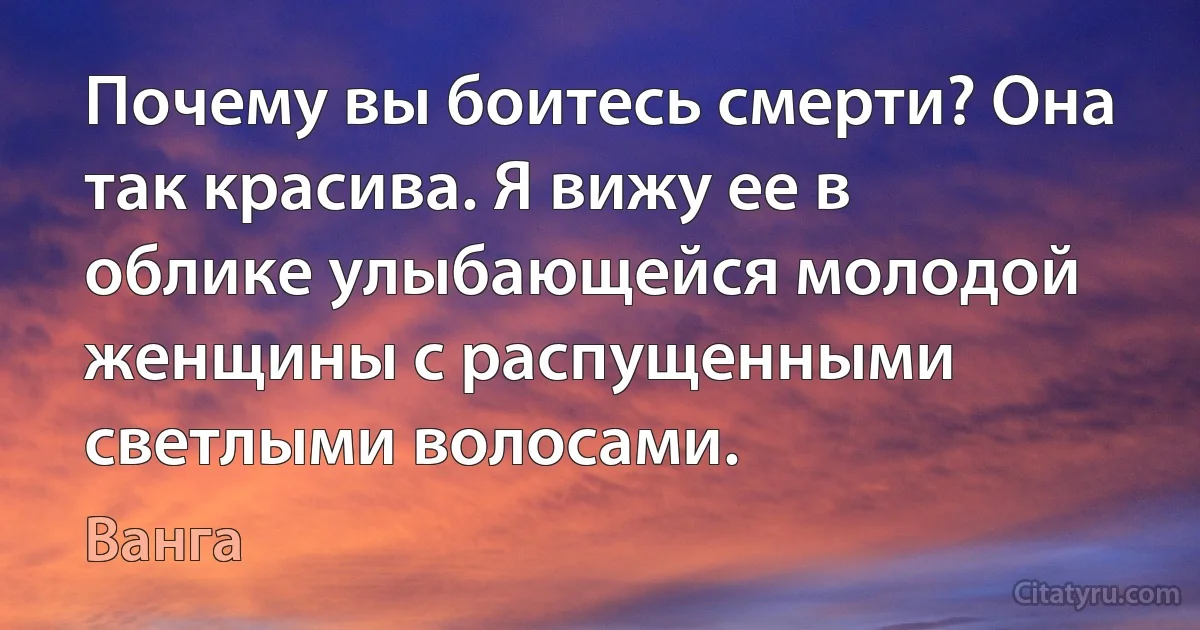 Почему вы боитесь смерти? Она так красива. Я вижу ее в облике улыбающейся молодой женщины с распущенными светлыми волосами. (Ванга)