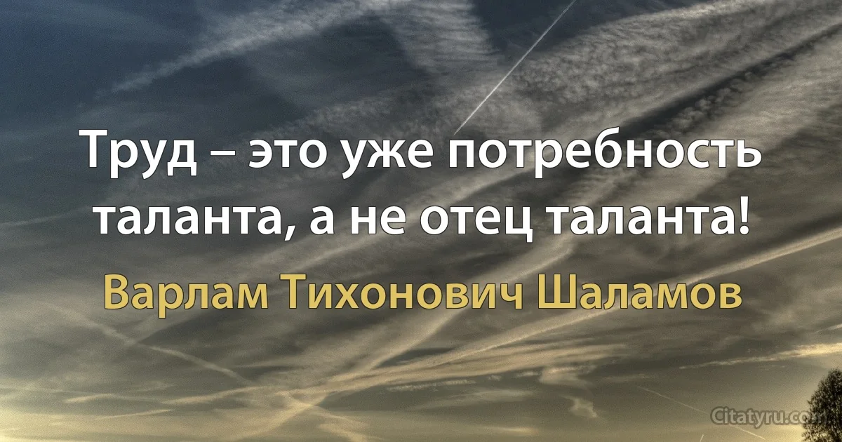 Труд – это уже потребность таланта, а не отец таланта! (Варлам Тихонович Шаламов)