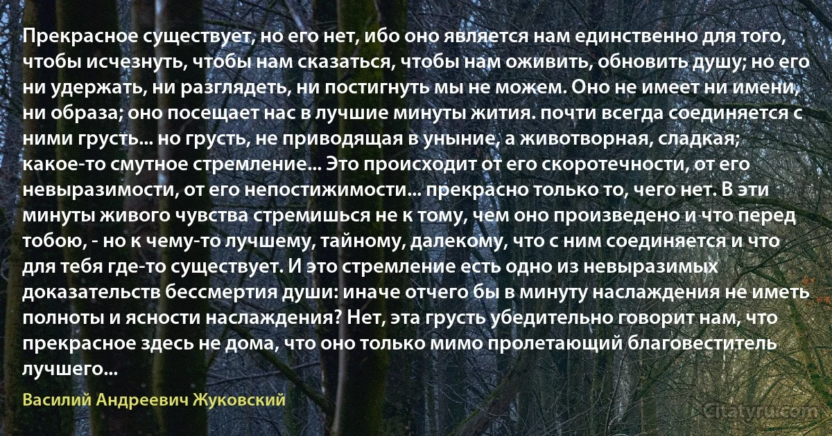 Прекрасное существует, но его нет, ибо оно является нам единственно для того, чтобы исчезнуть, чтобы нам сказаться, чтобы нам оживить, обновить душу; но его ни удержать, ни разглядеть, ни постигнуть мы не можем. Оно не имеет ни имени, ни образа; оно посещает нас в лучшие минуты жития. почти всегда соединяется с ними грусть... но грусть, не приводящая в уныние, а животворная, сладкая; какое-то смутное стремление... Это происходит от его скоротечности, от его невыразимости, от его непостижимости... прекрасно только то, чего нет. В эти минуты живого чувства стремишься не к тому, чем оно произведено и что перед тобою, - но к чему-то лучшему, тайному, далекому, что с ним соединяется и что для тебя где-то существует. И это стремление есть одно из невыразимых доказательств бессмертия души: иначе отчего бы в минуту наслаждения не иметь полноты и ясности наслаждения? Нет, эта грусть убедительно говорит нам, что прекрасное здесь не дома, что оно только мимо пролетающий благовеститель лучшего... (Василий Андреевич Жуковский)