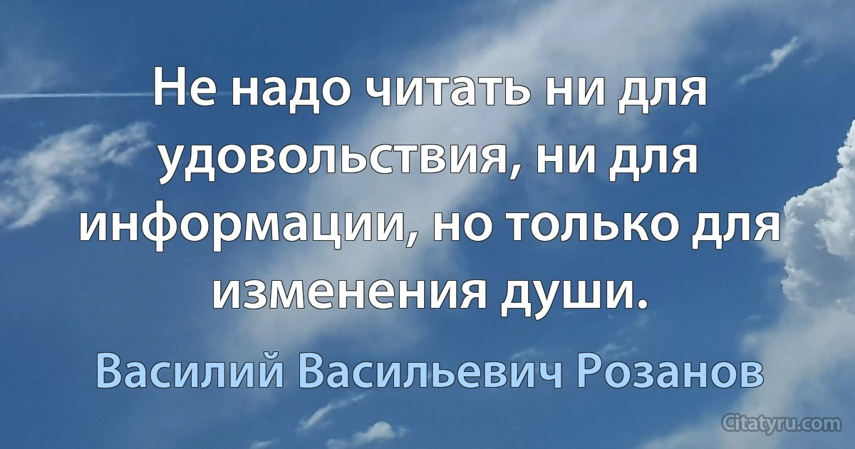 Не надо читать ни для удовольствия, ни для информации, но только для изменения души. (Василий Васильевич Розанов)