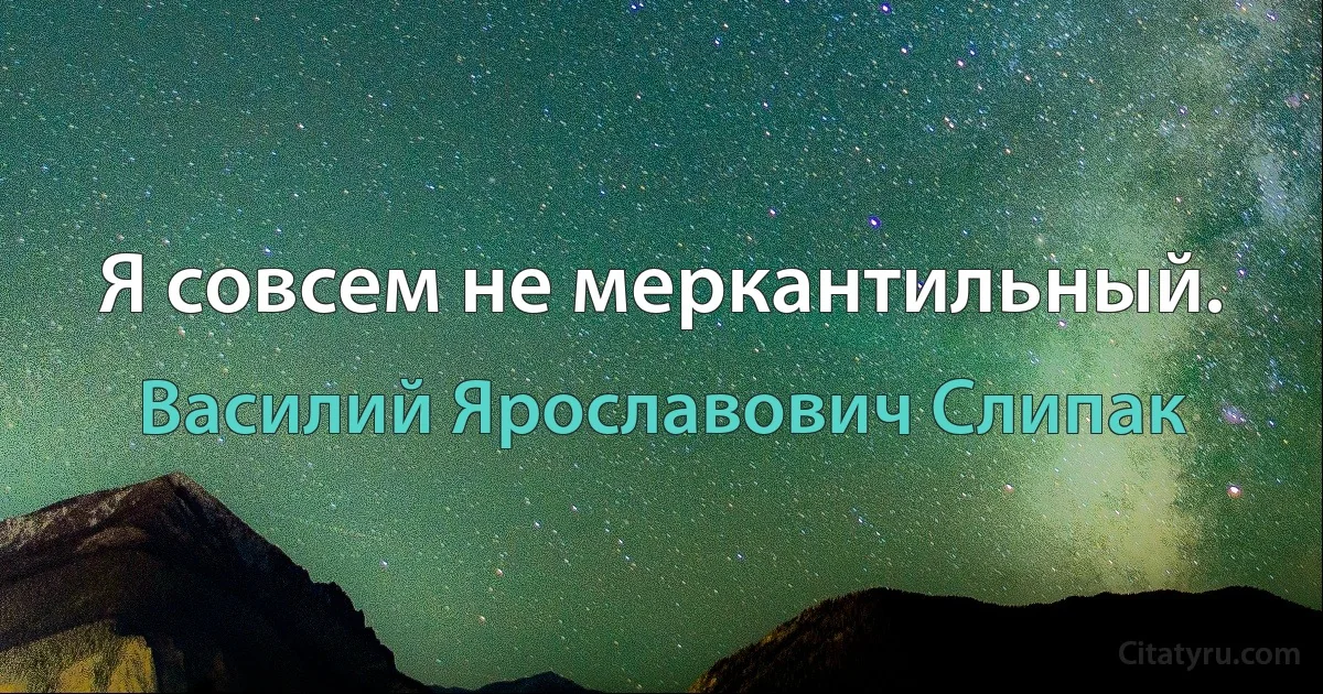 Я совсем не меркантильный. (Василий Ярославович Слипак)