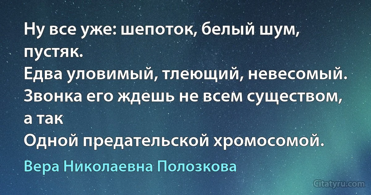 Ну все уже: шепоток, белый шум, пустяк.
Едва уловимый, тлеющий, невесомый.
Звонка его ждешь не всем существом, а так
Одной предательской хромосомой. (Вера Николаевна Полозкова)