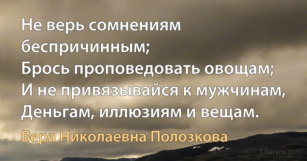 Не верь сомнениям беспричинным;
Брось проповедовать овощам;
И не привязывайся к мужчинам,
Деньгам, иллюзиям и вещам. (Вера Николаевна Полозкова)