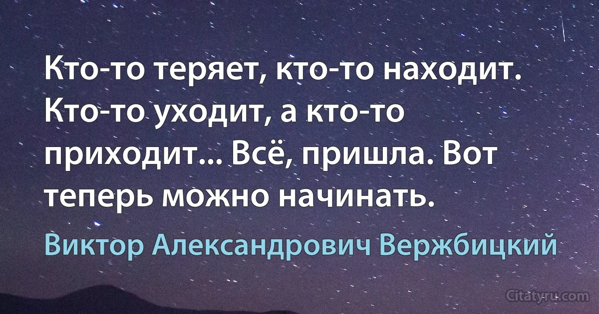 Кто-то теряет, кто-то находит. Кто-то уходит, а кто-то приходит... Всё, пришла. Вот теперь можно начинать. (Виктор Александрович Вержбицкий)