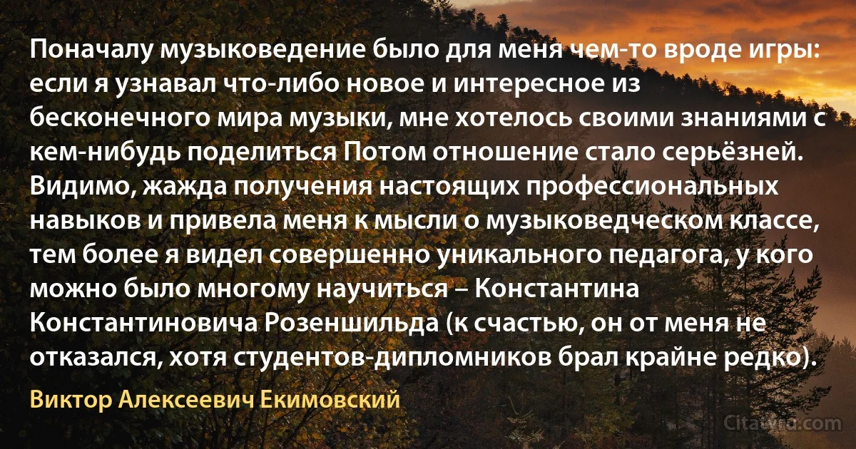 Поначалу музыковедение было для меня чем-то вроде игры: если я узнавал что-либо новое и интересное из бесконечного мира музыки, мне хотелось своими знаниями с кем-нибудь поделиться Потом отношение стало серьёзней. Видимо, жажда получения настоящих профессиональных навыков и привела меня к мысли о музыковедческом классе, тем более я видел совершенно уникального педагога, у кого можно было многому научиться – Константина Константиновича Розеншильда (к счастью, он от меня не отказался, хотя студентов-дипломников брал крайне редко). (Виктор Алексеевич Екимовский)