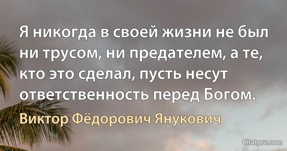 Я никогда в своей жизни не был ни трусом, ни предателем, а те, кто это сделал, пусть несут ответственность перед Богом. (Виктор Фёдорович Янукович)