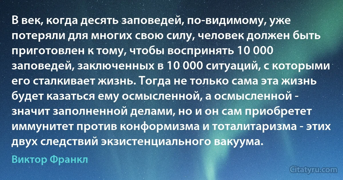 В век, когда десять заповедей, по-видимому, уже потеряли для многих свою силу, человек должен быть приготовлен к тому, чтобы воспринять 10 000 заповедей, заключенных в 10 000 ситуаций, с которыми его сталкивает жизнь. Тогда не только сама эта жизнь будет казаться ему осмысленной, а осмысленной - значит заполненной делами, но и он сам приобретет иммунитет против конформизма и тоталитаризма - этих двух следствий экзистенциального вакуума. (Виктор Франкл)