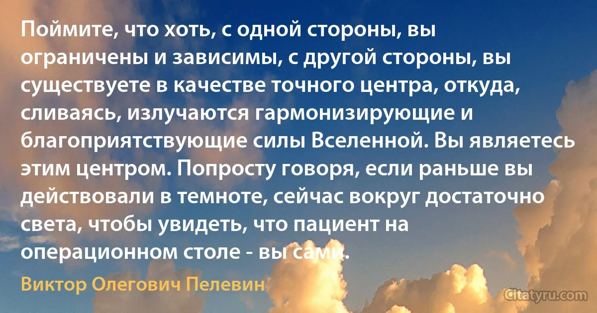 Поймите, что хоть, с одной стороны, вы ограничены и зависимы, с другой стороны, вы существуете в качестве точного центра, откуда, сливаясь, излучаются гармонизирующие и благоприятствующие силы Вселенной. Вы являетесь этим центром. Попросту говоря, если раньше вы действовали в темноте, сейчас вокруг достаточно света, чтобы увидеть, что пациент на операционном столе - вы сами. (Виктор Олегович Пелевин)