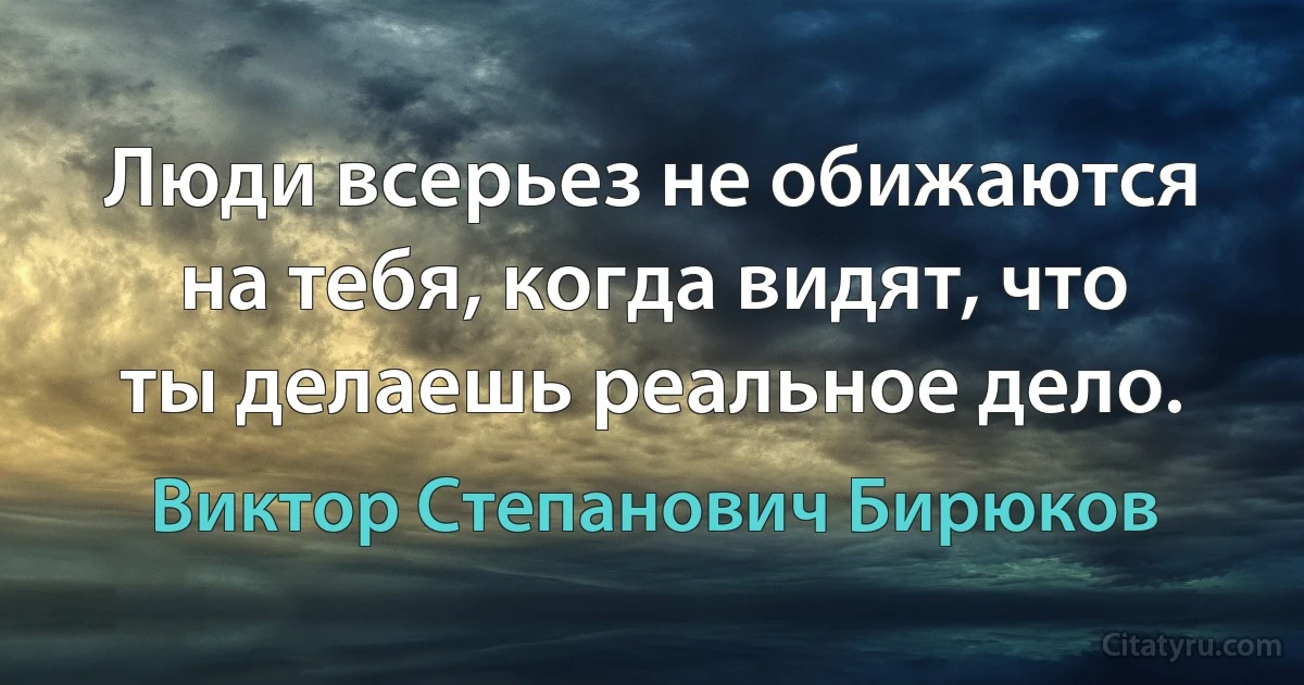 Люди всерьез не обижаются на тебя, когда видят, что ты делаешь реальное дело. (Виктор Степанович Бирюков)