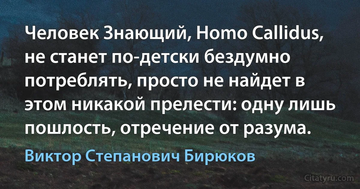 Человек Знающий, Homo Callidus, не станет по-детски бездумно потреблять, просто не найдет в этом никакой прелести: одну лишь пошлость, отречение от разума. (Виктор Степанович Бирюков)