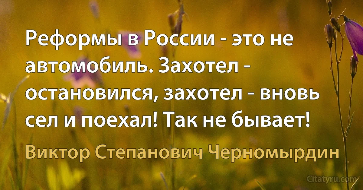 Реформы в России - это не автомобиль. Захотел - остановился, захотел - вновь сел и поехал! Так не бывает! (Виктор Степанович Черномырдин)