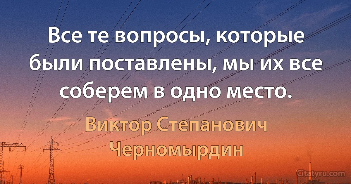 Все те вопросы, которые были поставлены, мы их все соберем в одно место. (Виктор Степанович Черномырдин)