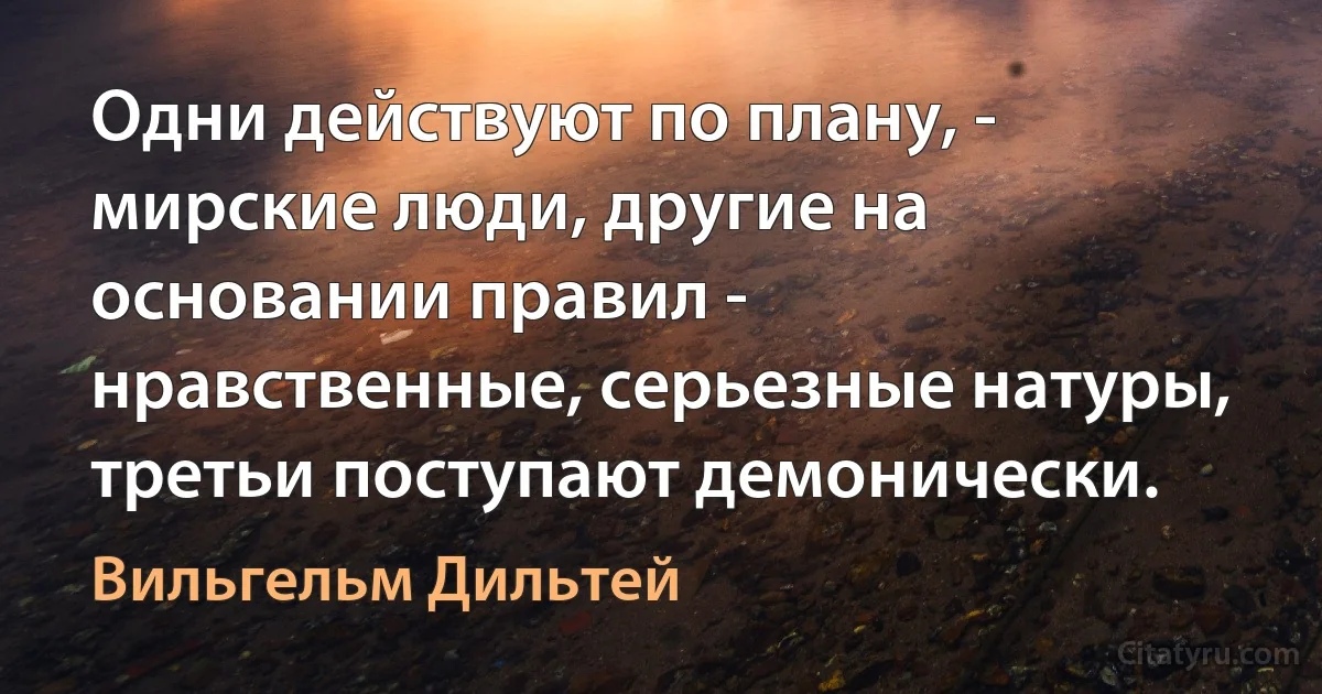 Одни действуют по плану, - мирские люди, другие на основании правил - нравственные, серьезные натуры, третьи поступают демонически. (Вильгельм Дильтей)