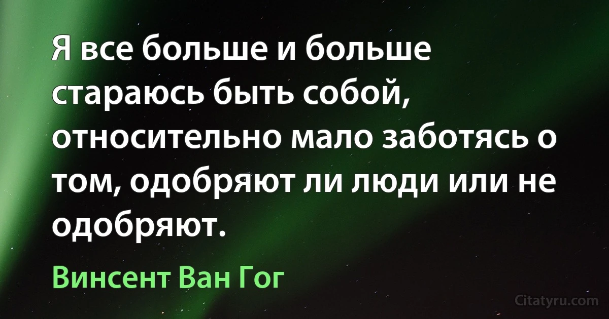 Я все больше и больше стараюсь быть собой, относительно мало заботясь о том, одобряют ли люди или не одобряют. (Винсент Ван Гог)