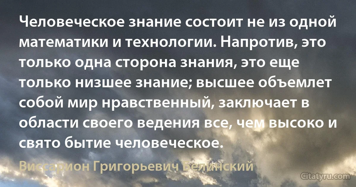 Человеческое знание состоит не из одной математики и технологии. Напротив, это только одна сторона знания, это еще только низшее знание; высшее объемлет собой мир нравственный, заключает в области своего ведения все, чем высоко и свято бытие человеческое. (Виссарион Григорьевич Белинский)