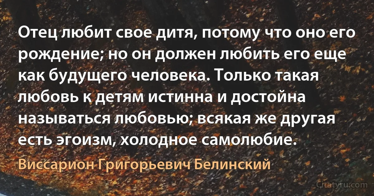 Отец любит свое дитя, потому что оно его рождение; но он должен любить его еще как будущего человека. Только такая любовь к детям истинна и достойна называться любовью; всякая же другая есть эгоизм, холодное самолюбие. (Виссарион Григорьевич Белинский)