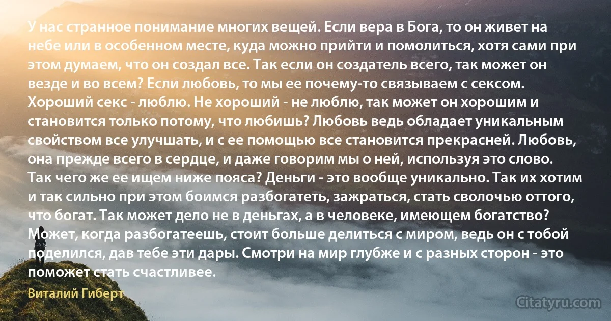 У нас странное понимание многих вещей. Если вера в Бога, то он живет на небе или в особенном месте, куда можно прийти и помолиться, хотя сами при этом думаем, что он создал все. Так если он создатель всего, так может он везде и во всем? Если любовь, то мы ее почему-то связываем с сексом. Хороший секс - люблю. Не хороший - не люблю, так может он хорошим и становится только потому, что любишь? Любовь ведь обладает уникальным свойством все улучшать, и с ее помощью все становится прекрасней. Любовь, она прежде всего в сердце, и даже говорим мы о ней, используя это слово. Так чего же ее ищем ниже пояса? Деньги - это вообще уникально. Так их хотим и так сильно при этом боимся разбогатеть, зажраться, стать сволочью оттого, что богат. Так может дело не в деньгах, а в человеке, имеющем богатство? Может, когда разбогатеешь, стоит больше делиться с миром, ведь он с тобой поделился, дав тебе эти дары. Смотри на мир глубже и с разных сторон - это поможет стать счастливее. (Виталий Гиберт)