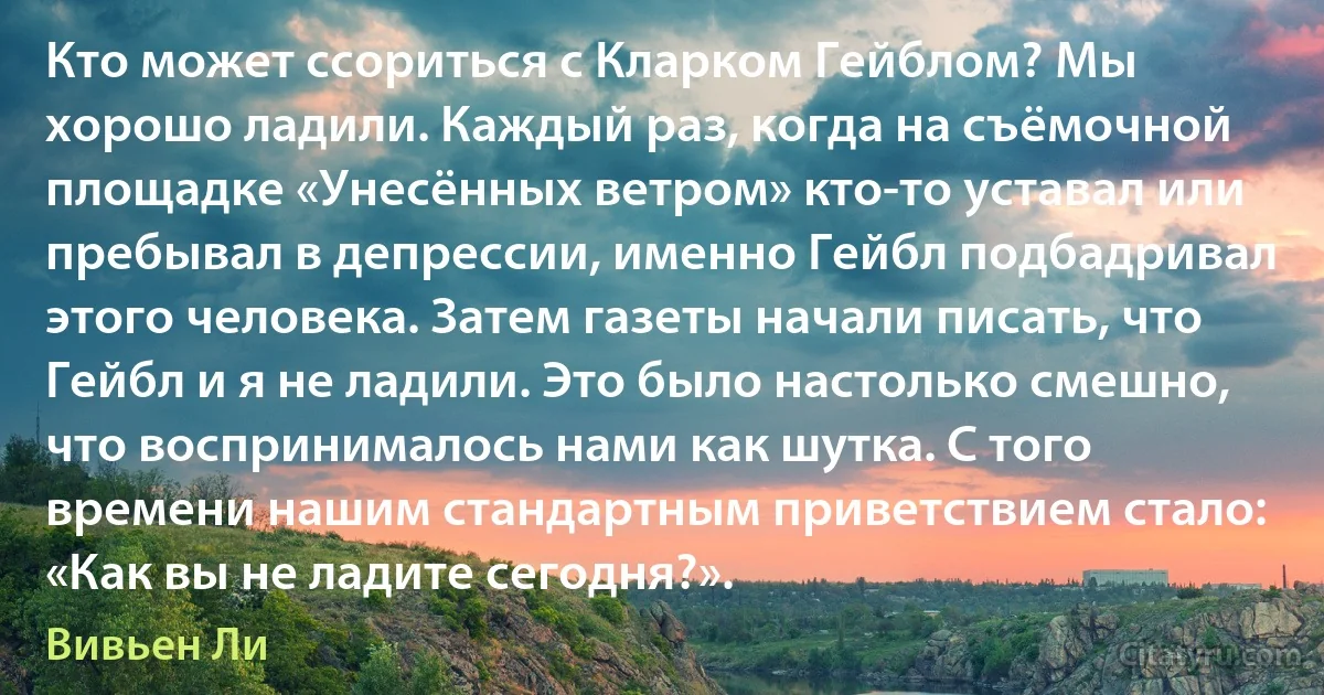 Кто может ссориться с Кларком Гейблом? Мы хорошо ладили. Каждый раз, когда на съёмочной площадке «Унесённых ветром» кто-то уставал или пребывал в депрессии, именно Гейбл подбадривал этого человека. Затем газеты начали писать, что Гейбл и я не ладили. Это было настолько смешно, что воспринималось нами как шутка. С того времени нашим стандартным приветствием стало: «Как вы не ладите сегодня?». (Вивьен Ли)