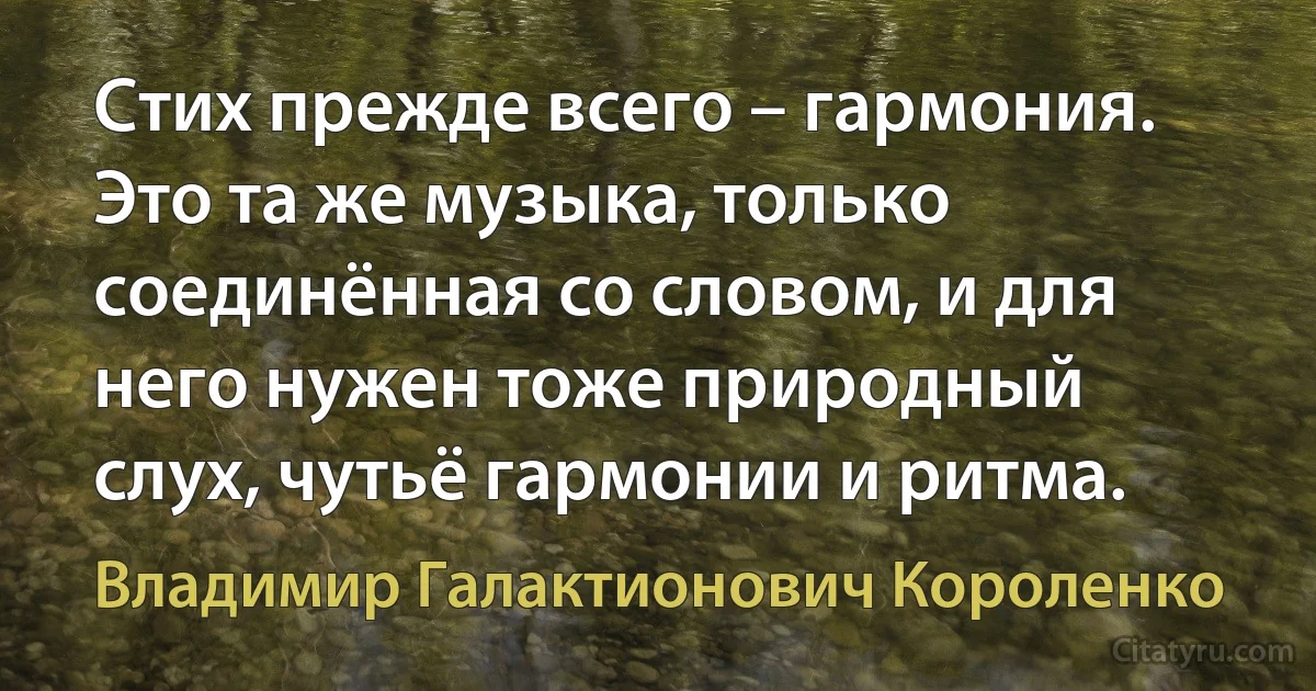 Стих прежде всего – гармония. Это та же музыка, только соединённая со словом, и для него нужен тоже природный слух, чутьё гармонии и ритма. (Владимир Галактионович Короленко)