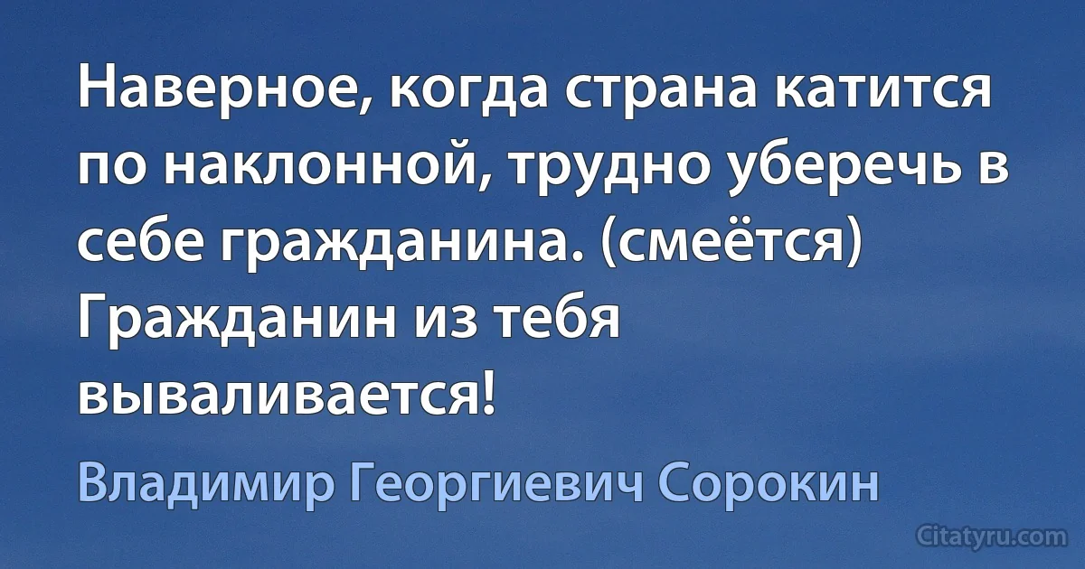 Наверное, когда страна катится по наклонной, трудно уберечь в себе гражданина. (смеётся) Гражданин из тебя вываливается! (Владимир Георгиевич Сорокин)